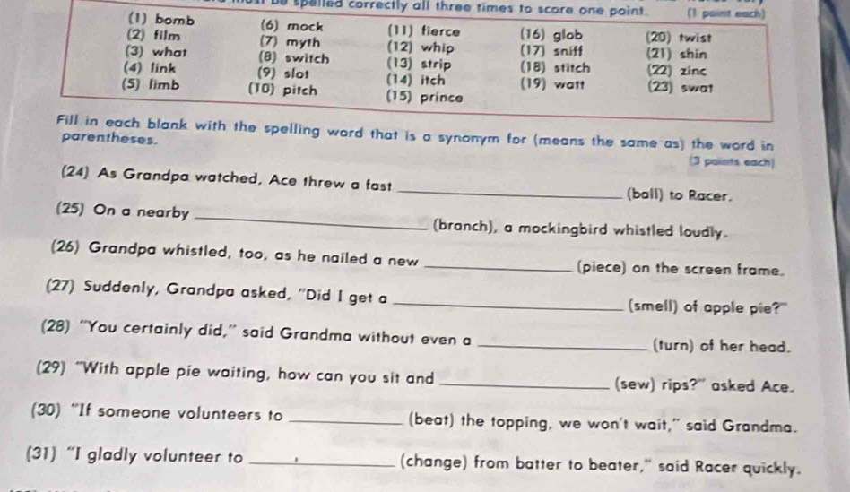 be spelled correctly 
spelling word that is a synonym for (means the same as) the word in 
parentheses. (3 polints each) 
(24) As Grandpa watched, Ace threw a fast _(ball) to Racer. 
(25) On a nearby _(branch), a mockingbird whistled loudly. 
(26) Grandpa whistled, too, as he nailed a new _(piece) on the screen frame. 
(27) Suddenly, Grandpa asked, ''Did I get a _(smell) of apple pie?" 
(28) “You certainly did,” said Grandma without even a _(turn) of her head. 
(29) “With apple pie waiting, how can you sit and _(sew) rips?" asked Ace. 
(30) “If someone volunteers to _(beat) the topping, we won't wait," said Grandma. 
(31) “I gladly volunteer to _(change) from batter to beater," said Racer quickly.