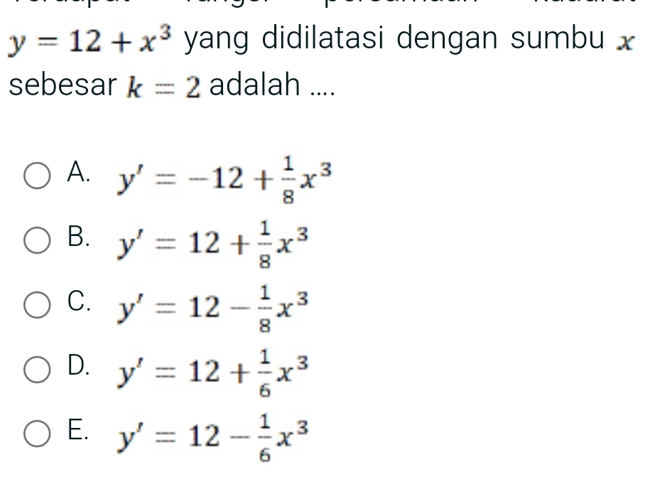 y=12+x^3 yang didilatasi dengan sumbu x
sebesar k=2 adalah ....
A. y'=-12+ 1/8 x^3
B. y'=12+ 1/8 x^3
C. y'=12- 1/8 x^3
D. y'=12+ 1/6 x^3
E. y'=12- 1/6 x^3