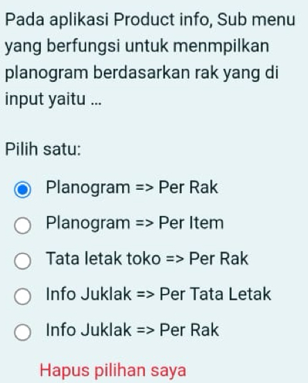 Pada aplikasi Product info, Sub menu
yang berfungsi untuk menmpilkan
planogram berdasarkan rak yang di
input yaitu ...
Pilih satu:
Planogram => Per Rak
Planogram => Per Item
Tata letak toko => Per Rak
Info Juklak => Per Tata Letak
Info Juklak => Per Rak
Hapus pilihan saya