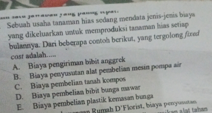 am sasa janavau rauß panng épat.
Sebuah usaha tanaman hias sedang mendata jenis-jenis biaya
yang dikeluarkan untuk memproduksi tanaman hias setiap 
bulannya. Dari beberapa contoh berikut, yang tergolong fixed
cost adalah.....
A. Biaya pengiriman bibit anggrek
B. Biaya penyusutan alat pembelian mesin pompa air
C. Biaya pembelian tanah kompos
D. Biaya pembelian bibit bunga mawar
E. Biaya pembelian plastik kemasan bunga
D' Florist, biaya penyusutan