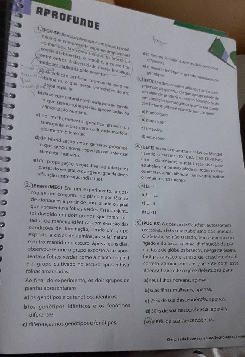 APROFUNDE
mico que compreende vegetais amplamente
1. (FGV-SP) Brassica oleraceae é um grupo taxonô d)o mesmo fenótipo e apenas dois genótipos
conhecidos, tais como a couve, os brócolis, a diferentes.
couve-de-bruxelas, o repolho, a couve-flor e) o mesmo fenótipo e grande variedade de
entre outros. A diversidade dessas hortaliças genótipos,
pode ser explicada pelo processo 3. UECE) Um dos conceítos utilizados para a com
dessa espécie.
ada seleção artificial promovida pelo se um alelo de produzir o mesmo fenótipo tanto
preensão de genética diz que a propriedade de
h umano, o que gerou variedades dentro em condição homozigótica quanto em condi
b) da seleção natural promovida pelo ambiente a) homozigoto.
ção heterozigótica é causada por um gene
o que gerou subespécies aproveitadas na
alimentação humana. b) dominante.
c) do melhoramento genético através da c) recessivo.
transgenia, o que gerou cultivares morfolo- d) autossomo.
gicamente diferentes.
d)de hibridização entre gêneros próximos, 4. (UECE) Ao se demonstrar a 1ª Lei de Mendel
o que gerou novas espécies com interesse usando o caráter TEXTURA DAS ERVILHAS
alimentar humano. (lisa L, dominante; rugosa I recessiva) para
estabelecer a probabilidade de todos os des-
e) de propagação vegetativa de diferentes cendentes serem híbridos, tem-se que realizar
partes do vegetal, o que gerou grande diver- o seguinte cruzamento:
sificação entre seus indivíduos.
a) LL · Ⅱ
2. (Enem/MEC) Em um experimento, prepa- b) LL · LL
rou-se um conjunto de plantas por técnica
de clonagem a partir de uma planta original c) Ll ·I
que apresentava folhas verdes. Esse conjunto d) Ll · Ll
foi dividido em dois grupos, que foram tra-
tados de maneira idêntica, com exceção das 5. (PUC-RS) A doença de Gaucher, autossômica
condições de iluminação, sendo um grupo recessiva, afeta o metabolismo dos lipídios.
exposto a ciclos de iluminação solar natural O afetado, se não tratado, tem aumento do
e outro mantido no escuro. Após alguns dias, figado e do baço, anemia, diminuição de pla-
observou-se que o grupo exposto à luz apre- quetas e de glóbulos brancos, desgaste ósseo,
sentava folhas verdes como a planta original fadiga, cansaço e atraso de crescimento. É
e o grupo cultivado no escuro apresentava correto afirmar que um paciente com esta
folhas amareladas. doença transmite o gene defeituoso para:
Ao final do experimento, os dois grupos de a) seus filhos homens, apenas.
plantas apresentaram b) suas filhas mulheres, apenas.
a) os genótipos e os fenótipos idênticos.
c) 25% de sua descendência, apenas.
b)os genótipos idênticos e os fenótipos
diferentes. d)50% de sua descendência, apenas.
c) diferenças nos genótipos e fenótipos. e) 100% de sua descendência.
Ciências da Natureza e suas Tecnologias | volu