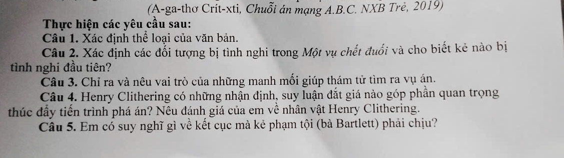 (A-ga-thơ Crít-xti, Chuỗi án mạng A.B.C. NXB Trẻ, 2019) 
Thực hiện các yêu cầu sau: 
Câu 1. Xác định thể loại của văn bản. 
Câu 2. Xác định các đối tượng bị tình nghi trong Một vụ chết đuối và cho biết kẻ nào bị 
tình nghi đầu tiên? 
Câu 3. Chỉ ra và nêu vai trò của những manh mối giúp thám tử tìm ra vụ án. 
Câu 4. Henry Clithering có những nhận định, suy luận đắt giá nào góp phần quan trọng 
thúc đầy tiền trình phá án? Nêu đánh giá của em về nhân vật Henry Clithering. 
Câu 5. Em có suy nghĩ gì về kết cục mà kẻ phạm tội (bà Bartlett) phải chịu?