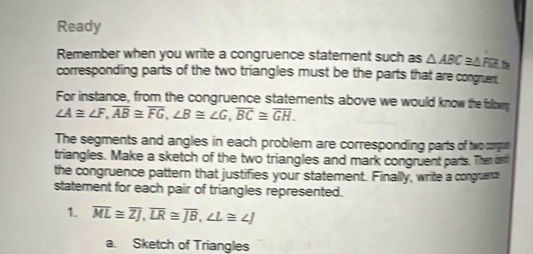 Ready 
Remember when you write a congruence statement such as △ ABC≌ △ FEE h 
corresponding parts of the two triangles must be the parts that are congruent. 
For instance, from the congruence statements above we would know the followng
∠ A≌ ∠ F, overline AB≌ overline FG, ∠ B≌ ∠ G, overline BC≌ overline GH. 
The segments and angles in each problem are corresponding parts of tw orgut 
triangles. Make a sketch of the two triangles and mark congruent parts. Then dend 
the congruence pattern that justifies your statement. Finally, write a congruens 
statement for each pair of triangles represented. 
1. overline ML≌ overline ZJ, overline LR≌ overline JB, ∠ L≌ ∠ J
a. Sketch of Triangles