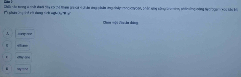 Chất nào trong 4 chất dưới đây có thể tham gia cả 4 phản ứng: phản ứng cháy trong oxygen, phản ứng cộng bromine, phản ứng cộng hydrogen (xúc tác Ni,
t°) ), phản ứng thế với dụng dịch AgNO₃/ NH₃ ?
Chọn một đáp án đúng
A acetylene
B ethane
C ethylene
D styrene