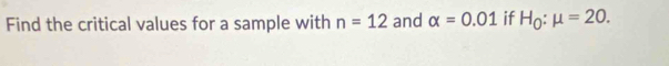 Find the critical values for a sample with n=12 and alpha =0.01 if H_0:mu =20.