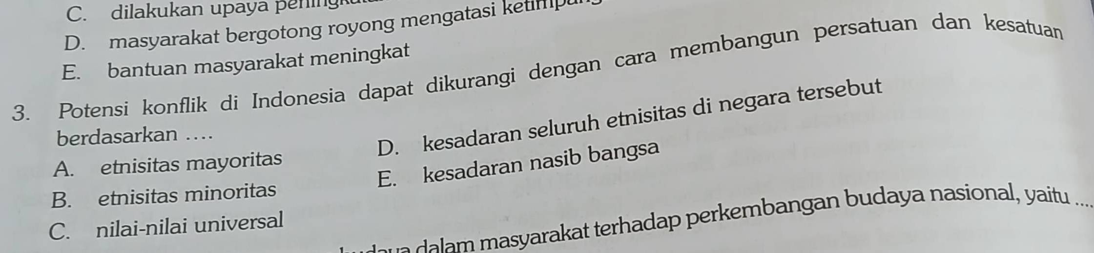 C. dilakukan upaya pening
D. masyarakat bergotong royong mengatasi ketimp
E. bantuan masyarakat meningkat
3. Potensi konflik di Indonesia dapat dikurangi dengan cara membangun persatuan dan kesatuan
berdasarkan …
D. kesadaran seluruh etnisitas di negara tersebut
E. kesadaran nasib bangsa
A. etnisitas mayoritas
B. etnisitas minoritas
m ara at terhadap perkembangan budaya nasional, yaitu .._
C. nilai-nilai universal