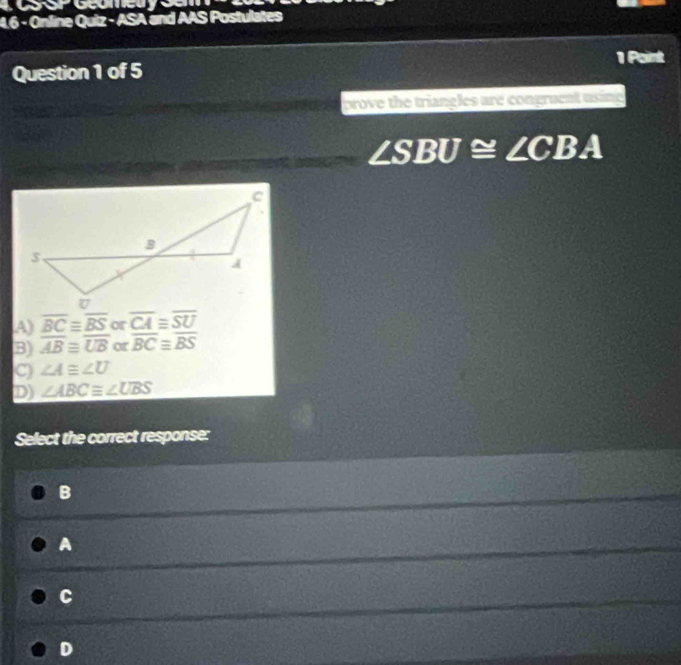 4.6 - Online Quiz - ASA and AAS Postulates
1 Point
Question 1 of 5
prove the triangles are congruent using
∠ SBU≌ ∠ CBA
A) overline BC≌ overline BS or overline CA≌ overline SU
B) overline ABequiv overline UB or overline BC≌ overline BS
C) ∠ A≌ ∠ U
D) ∠ ABCequiv ∠ UBS
Select the correct response:
B
A
C
D