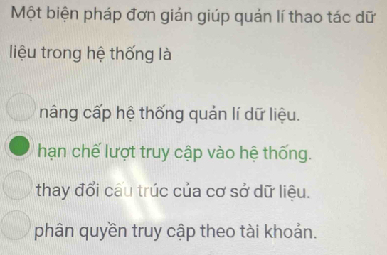 Một biện pháp đơn giản giúp quản lí thao tác dữ
liệu trong hệ thống là
nâng cấp hệ thống quản lí dữ liệu.
hạn chế lượt truy cập vào hệ thống.
thay đổi cấu trúc của cơ sở dữ liệu.
phân quyền truy cập theo tài khoản.