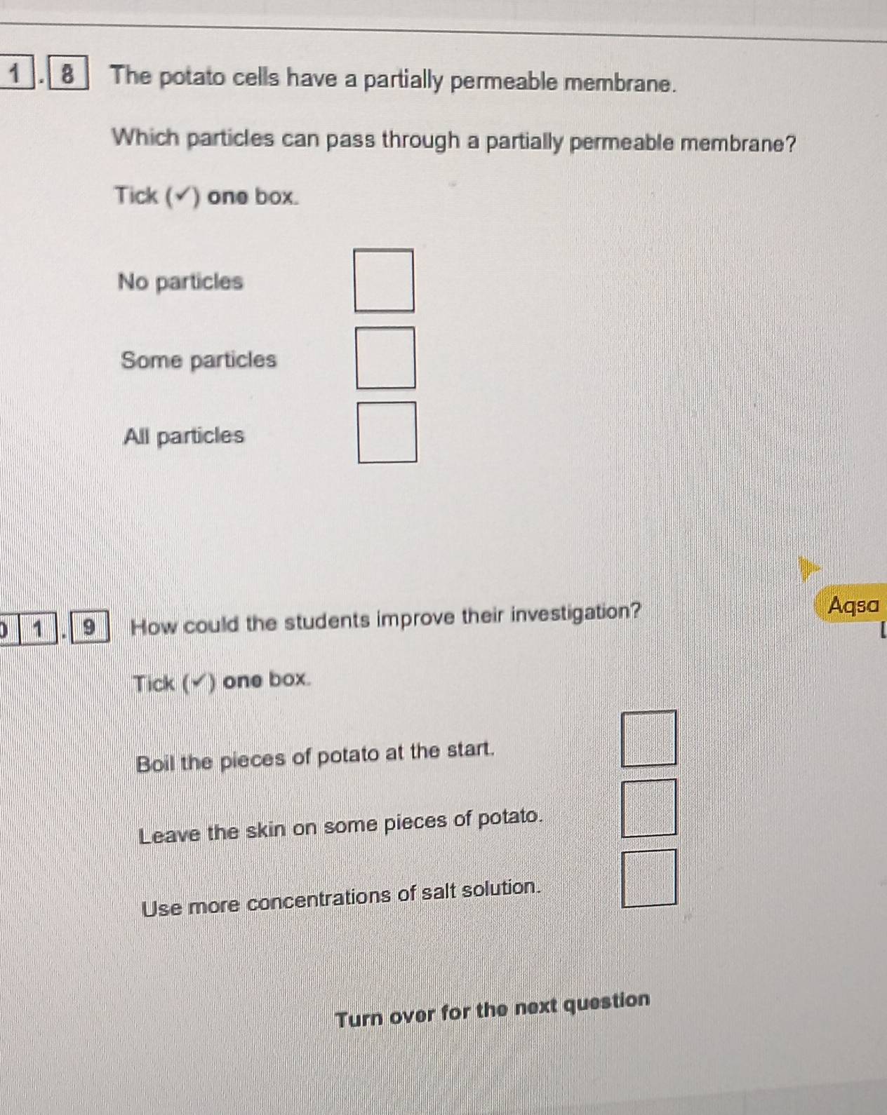 1 . 8 The potato cells have a partially permeable membrane.
Which particles can pass through a partially permeable membrane?
Tick (√) one box.
No particles
Some particles
All particles
I 1 9 How could the students improve their investigation?
Aqsa
Tick (√) one box.
Boil the pieces of potato at the start.
Leave the skin on some pieces of potato.
Use more concentrations of salt solution.
Turn over for the next question