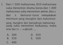 Dari 1.500 mahasiswa, 850 mahasiswa
suka menonton drama korea dan 1.000
mahasiswa suka menonton anime, Jika a
dan 5 berturut-turut menyatakan
minimum yang mungkin dan maksimum
yang mungkin dari banyaknya mahasiswa
yang suka menonton keduanya, maka
nilai dari b - a adalah ....
A. 300 D. 450
B. 350 E. 500
C. 400