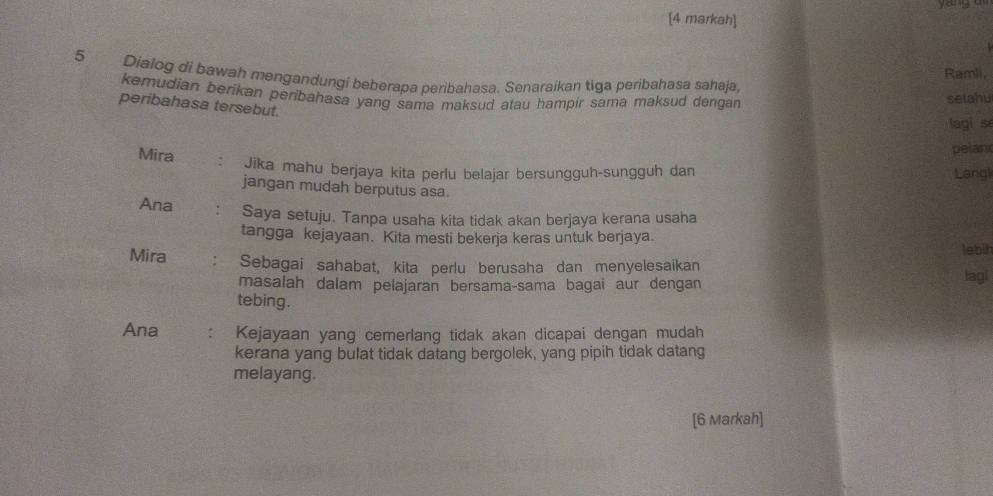 yán ng 
[4 markah] 
Ramli,
5 Dialog di bawah mengandungi beberapa peribahasa. Senaraikan tiga peribahasa sahaja, 
kemudian berikan peribahasa yang sama maksud atau hampir sama maksud dengan 
selahu 
peribahasa tersebut. 
lagi se 
Mira 
pelan 
Jika mahu berjaya kita perlu belajar bersungguh-sungguh dan Langk 
jangan mudah berputus asa. 
Ana 
Saya setuju. Tanpa usaha kita tidak akan berjaya kerana usaha 
tangga kejayaan. Kita mesti bekerja keras untuk berjaya. 
lebih 
Mira : Sebagai sahabat, kita perlu berusaha dan menyelesaikan 
masalah dalam pelajaran bersama-sama bagai aur dengan 
lagi 
tebing. 
Ana . Kejayaan yang cemerlang tidak akan dicapai dengan mudah 
kerana yang bulat tidak datang bergolek, yang pipih tidak datang 
melayang. 
[6 Markah]