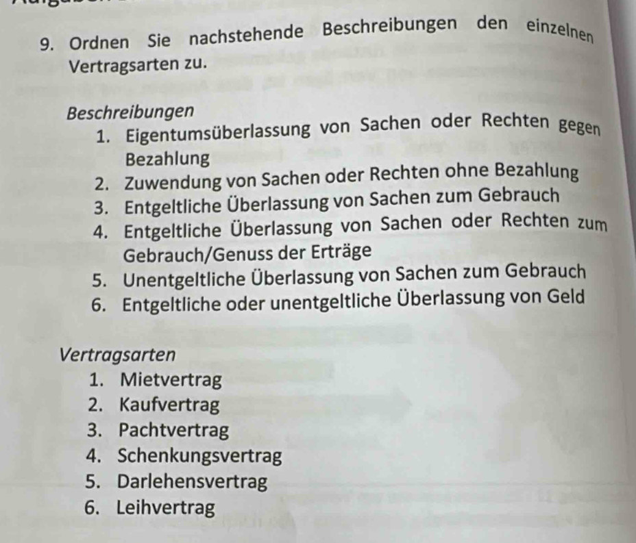 Ordnen Sie nachstehende Beschreibungen den einzelnen 
Vertragsarten zu. 
Beschreibungen 
1. Eigentumsüberlassung von Sachen oder Rechten gegen 
Bezahlung 
2. Zuwendung von Sachen oder Rechten ohne Bezahlung 
3. Entgeltliche Überlassung von Sachen zum Gebrauch 
4. Entgeltliche Überlassung von Sachen oder Rechten zum 
Gebrauch/Genuss der Erträge 
5. Unentgeltliche Überlassung von Sachen zum Gebrauch 
6. Entgeltliche oder unentgeltliche Überlassung von Geld 
Vertragsarten 
1. Mietvertrag 
2. Kaufvertrag 
3. Pachtvertrag 
4. Schenkungsvertrag 
5. Darlehensvertrag 
6. Leihvertrag