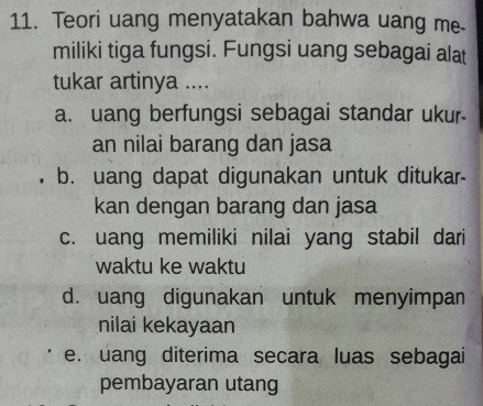 Teori uang menyatakan bahwa uang me
miliki tiga fungsi. Fungsi uang sebagai alat
tukar artinya ....
a. uang berfungsi sebagai standar ukur
an nilai barang dan jasa
b. uang dapat digunakan untuk ditukar-
kan dengan barang dan jasa
c. uang memiliki nilai yang stabil dari
waktu ke waktu
d. uang digunakan untuk menyimpan
nilai kekayaan
e. uang diterima secara luas sebagai
pembayaran utang