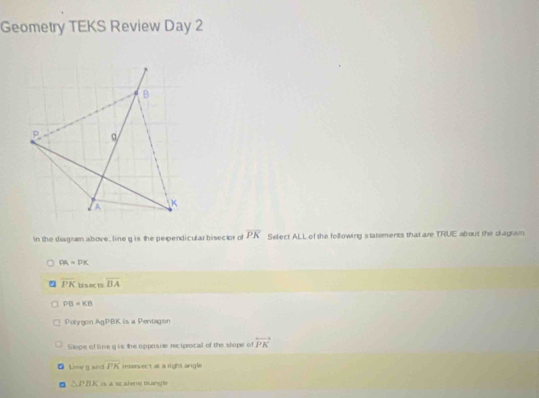 Geometry TEKS Review Day 2
In the diagram above, line g is the perpendicular bisector of overline PK Select ALL of the following statements that are TRUE about the diagram.
PA=PK
overline PK Li s ects overline BA
PB=KB
Polygon AgP8K is a Pentagon
Slope of line g is the opposite reciprocal of the slope of overleftrightarrow PK
a Lime g and overline PK intersect at a right angle
△ PBK is a sz alene triangle