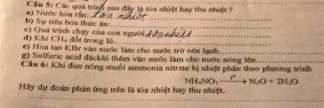 Cầu 5: Các quá trình sau đây là tóa nhiệt hay thu nhiệt? 
_ 
a) Nước hóa rần: 
b) Sự tiêu hóa thức ân:_ 
c) Quá trình chạy của con người_ 
d) Khí CH4 đốt trong lồ_ 
e) Hòa tan KBr vào nước làm cho nước trở nên lạnh_ 
g) Sulfuric acid đặckhi thêm vào nước lâm cho nước nóng lên_ 
Cầu 6: Khi đun nóng muối ammonia nitrate bị nhiệt phân theo phương trình
NH_4NO_3xrightarrow uparrow N_2O+2H_2O
Hãy dự đoán phản ứng trên là tòa nhiệt hay thu nhiệt. 
__ 
_ 
_