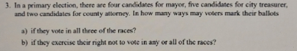 In a primary election, there are four candidates for mayor, five candidates for city treasurer, 
and two candidates for county attorney. In how many ways may voters mark their ballots 
a) if they vote in all three of the races? 
b) if they exercise their right not to vote in any or all of the races?