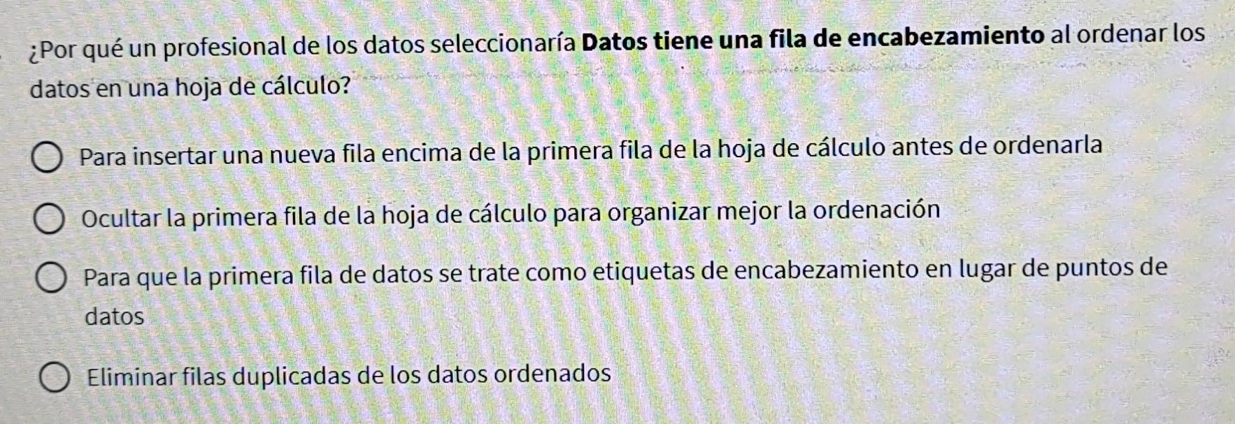 ¿Por qué un profesional de los datos seleccionaría Datos tiene una fila de encabezamiento al ordenar los
datos en una hoja de cálculo?
Para insertar una nueva fila encima de la primera fila de la hoja de cálculo antes de ordenarla
Ocultar la primera fila de la hoja de cálculo para organizar mejor la ordenación
Para que la primera fila de datos se trate como etiquetas de encabezamiento en lugar de puntos de
datos
Eliminar filas duplicadas de los datos ordenados