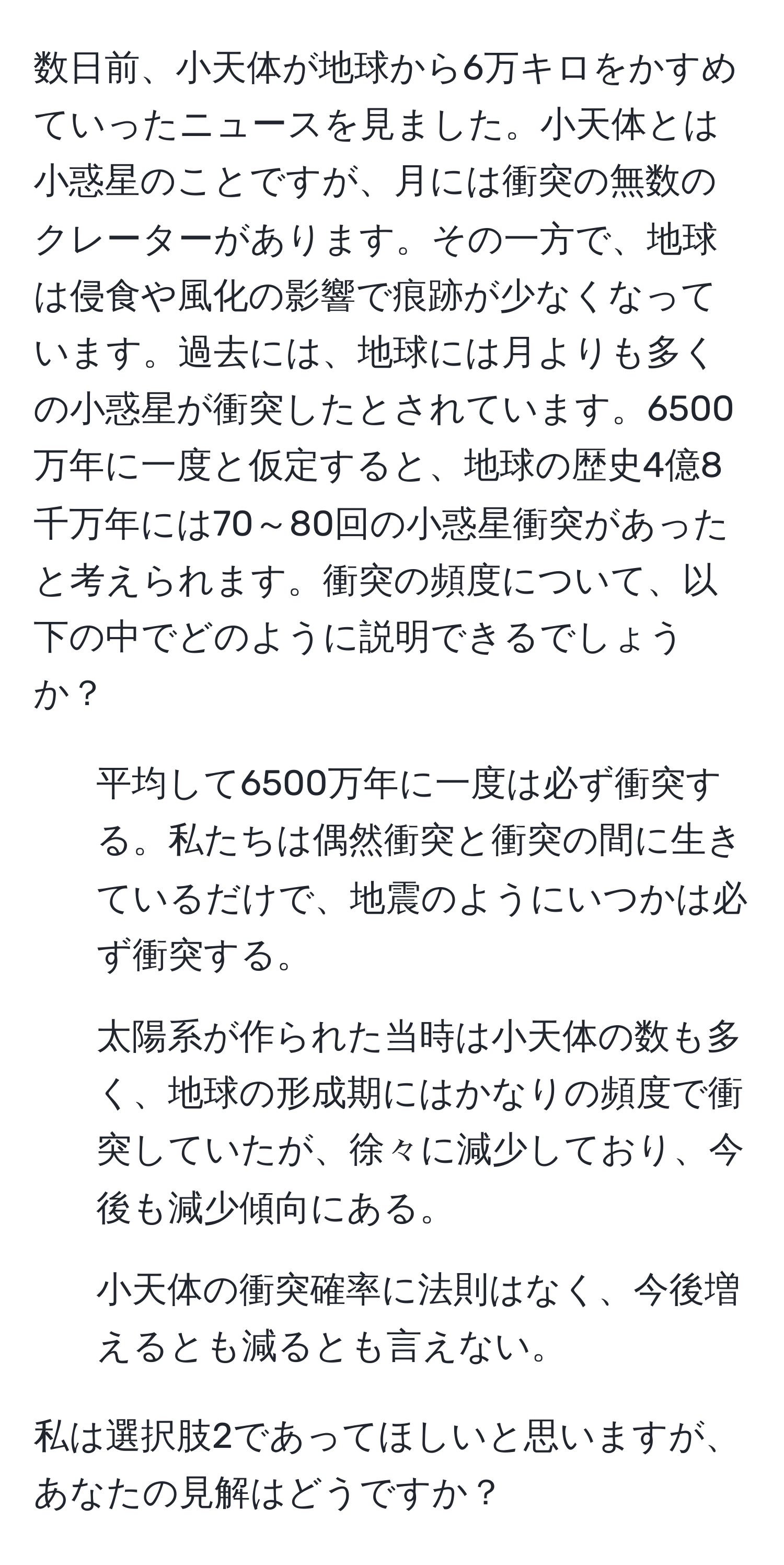 数日前、小天体が地球から6万キロをかすめていったニュースを見ました。小天体とは小惑星のことですが、月には衝突の無数のクレーターがあります。その一方で、地球は侵食や風化の影響で痕跡が少なくなっています。過去には、地球には月よりも多くの小惑星が衝突したとされています。6500万年に一度と仮定すると、地球の歴史4億8千万年には70～80回の小惑星衝突があったと考えられます。衝突の頻度について、以下の中でどのように説明できるでしょうか？

1. 平均して6500万年に一度は必ず衝突する。私たちは偶然衝突と衝突の間に生きているだけで、地震のようにいつかは必ず衝突する。
2. 太陽系が作られた当時は小天体の数も多く、地球の形成期にはかなりの頻度で衝突していたが、徐々に減少しており、今後も減少傾向にある。
3. 小天体の衝突確率に法則はなく、今後増えるとも減るとも言えない。

私は選択肢2であってほしいと思いますが、あなたの見解はどうですか？