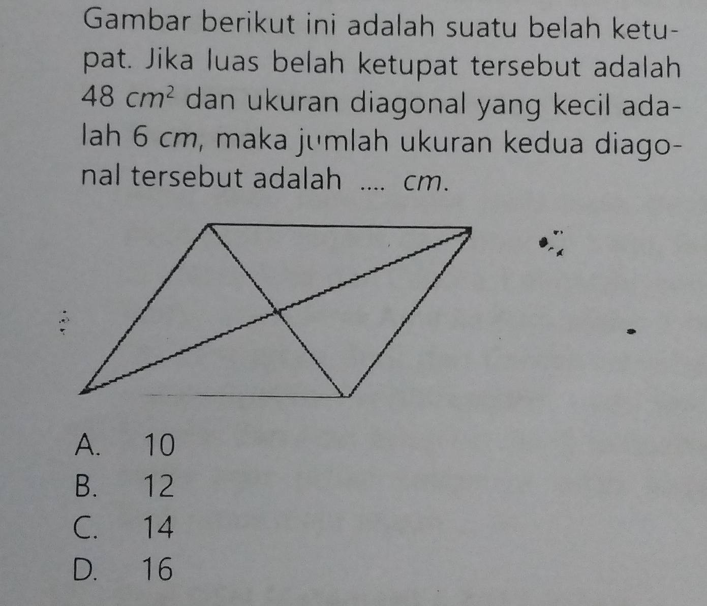 Gambar berikut ini adalah suatu belah ketu-
pat. Jika luas belah ketupat tersebut adalah
48cm^2 dan ukuran diagonal yang kecil ada-
lah 6 cm, maka jumlah ukuran kedua diago-
nal tersebut adalah .... cm.
A. 10
B. 12
C. 14
D. 16