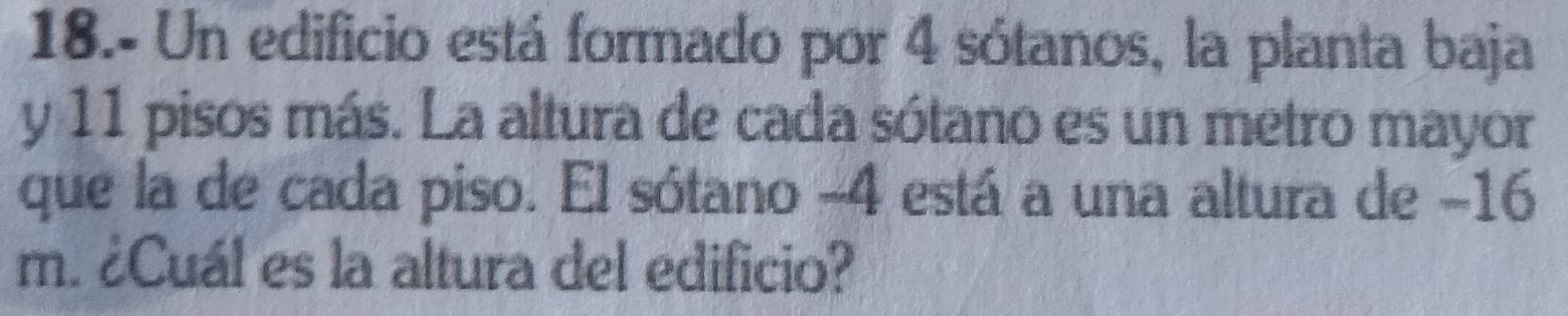 18.- Un edificio está formado por 4 sótanos, la planta baja 
y 11 pisos más. La altura de cada sótano es un metro mayor 
que la de cada piso. El sótano -4 está a una altura de −16
m. ¿Cuál es la altura del edificio?