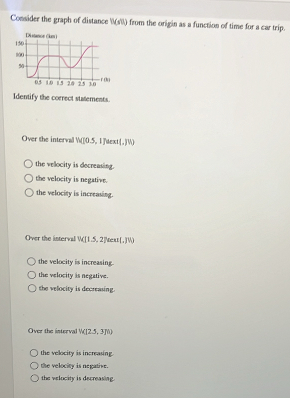 Consider the graph of distance IV(sll) from the origin as a function of time for a car trip.
Identify the correct statements.
Over the interval N([0.5,1]Mext(,JN)
the velocity is decreasing.
the velocity is negative.
the velocity is increasing.
Over the interval W(1.5,2] te xt(,11)
the velocity is increasing.
the velocity is negative.
the velocity is decreasing.
Over the interval N([2.5,3]N)
the velocity is increasing.
the velocity is negative.
the velocity is decreasing.