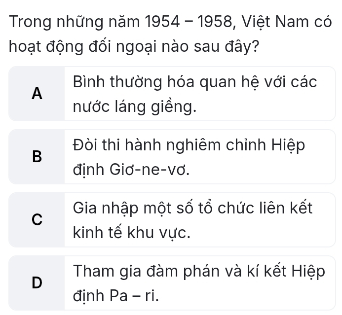 Trong những năm 1954 _ - - 1958, Việt Nam có
hoạt động đối ngoại nào sau đây?
Bình thường hóa quan hệ với các
A
nước láng giềng.
Đòi thi hành nghiêm chỉnh Hiệp
B
định Giơ-ne-vơ.
Gia nhập một số tổ chức liên kết
C
kinh tế khu vực.
Tham gia đàm phán và kí kết Hiệp
D
định Pa - ri.