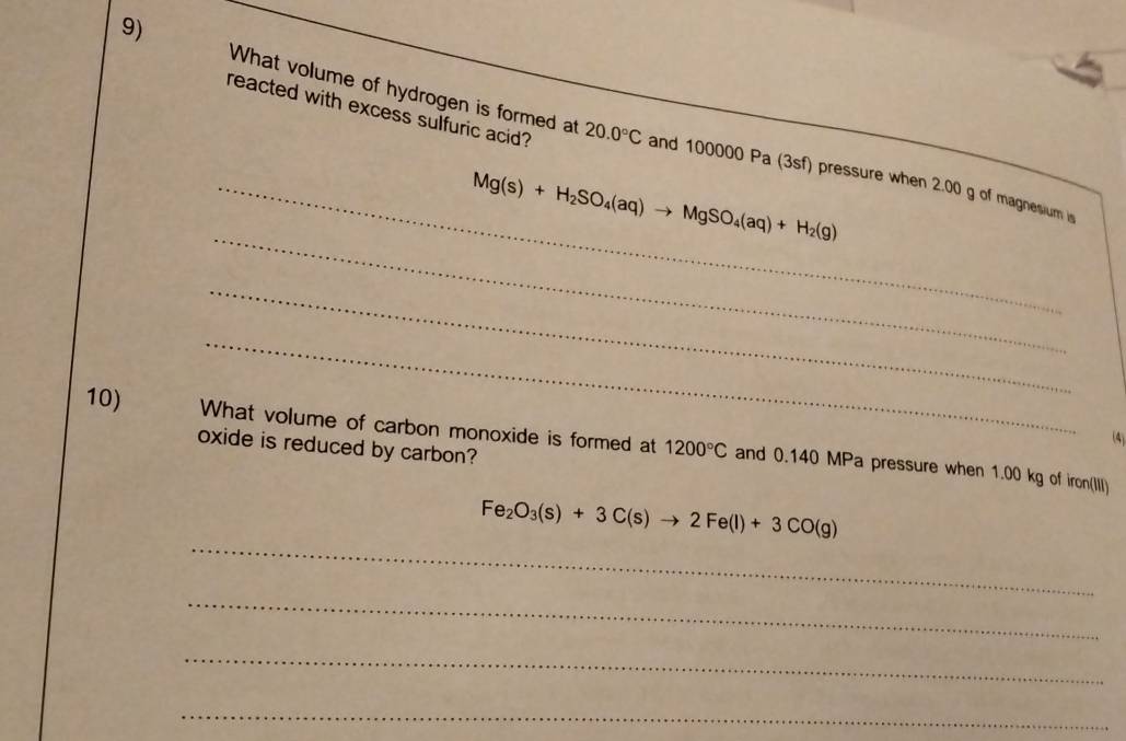 reacted with excess sulfuric acid? 
9) What volume of hydrogen is formed at and 100000 Pa (3sf) pressure when 2.00 g of magnesium i
20.0°C
_ 
_ Mg(s)+H_2SO_4(aq)to MgSO_4(aq)+H_2(g)
_ 
_ 
(4) 
10) What volume of carbon monoxide is formed at 1200°C and 0.140 MPa pressure when 1.00 kg of iron(III) 
oxide is reduced by carbon? 
_
Fe_2O_3(s)+3C(s)to 2Fe(l)+3CO(g)
_ 
_ 
_