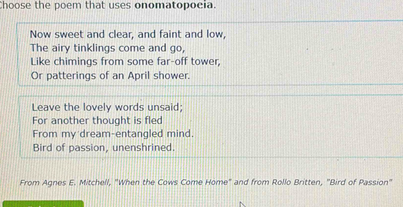 Choose the poem that uses onomatopoeia. 
Now sweet and clear, and faint and low, 
The airy tinklings come and go, 
Like chimings from some far-off tower, 
Or patterings of an April shower. 
Leave the lovely words unsaid; 
For another thought is fled 
From my dream-entangled mind. 
Bird of passion, unenshrined. 
From Agnes E. Mitchell, "When the Cows Come Home" and from Rollo Britten, "Bird of Passion"