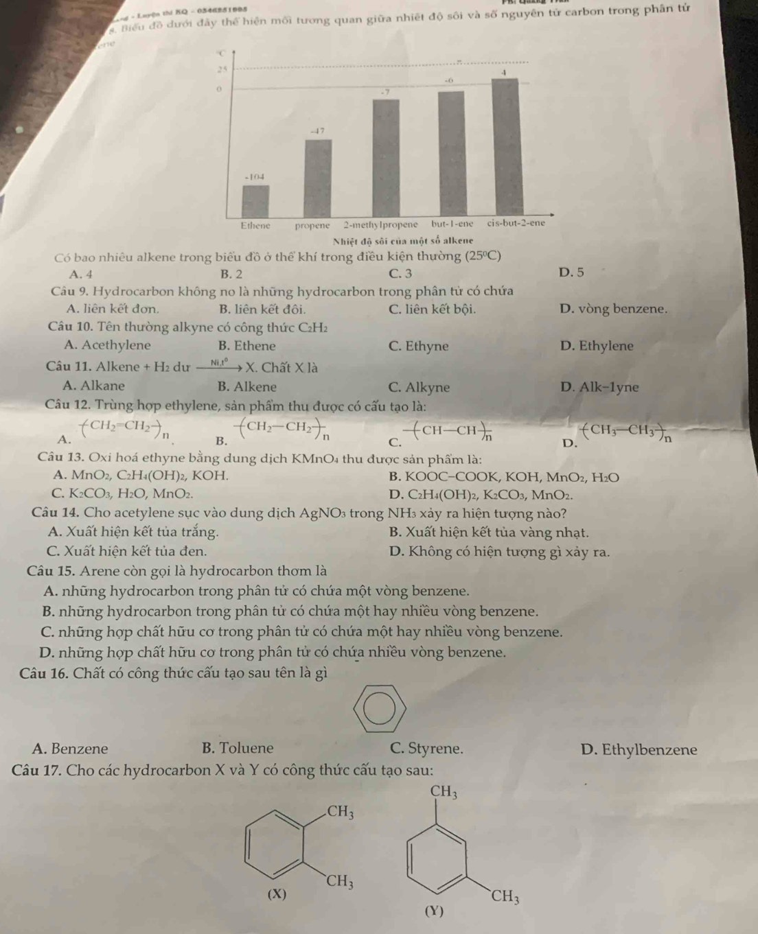 = n - Luyện thi KQ - 0346251995
Biểu đồ dưới đây thể hiện mối tương quan giữa nhiết độ sôi và số nguyên tử carbon trong phân tử
Có bao nhiêu alkene trong biểu đồ ở thể khí trong điều kiện thường (25°C)
A. 4 B. 2 C. 3 D. 5
Câu 9. Hydrocarbon không no là những hydrocarbon trong phân tử có chứa
A. liên kết đơn. B. liên kết đội C. liên kết bội. D. vòng benzene.
Câu 10. Tên thường alkyne có công thức C₂H₂
A. Acethylene B. Ethene C. Ethyne D. Ethylene
Câu 11. Alkene + H₂ dư xrightarrow (Ni.t)° X. Chất X là
A. Alkane B. Alkene C. Alkyne D. Alk-1yne
Câu 12. Trùng hợp ethylene, sản phẩm thu được có cấu tạo là:
B. -(CH_2-CH_2)_n
A. (CH_2=CH_2to _n -(CH-CH)-CHfrac  (CH_3-CH_3)_n
C.
D.
Câu 13. Oxi hoá ethyne bằng dung dịch KMnO₄ thu được sản phẩm là:
A. MnO_2,C_2H_4( (〇 H )2, KOH. B. OC−COOK, KOH, MnO_2,H_2O
C. K_2CO_3,H_2O, MnO₂ D. C_2H_4(OH)_2 1 K_2CO_3,MnO_2.
Câu 14. Cho acetylene sục vào dung dịch AgNO_3 3 trong NH3 xảy ra hiện tượng nào?
A. Xuất hiện kết tủa trắng. B. Xuất hiện kết tủa vàng nhạt.
C. Xuất hiện kết tủa đen. D. Không có hiện tượng gì xảy ra.
Câu 15. Arene còn gọi là hydrocarbon thơm là
A. những hydrocarbon trong phân tử có chứa một vòng benzene.
B. những hydrocarbon trong phân tử có chứa một hay nhiều vòng benzene.
C. những hợp chất hữu cơ trong phân tử có chứa một hay nhiều vòng benzene.
D. những hợp chất hữu cơ trong phân tử có chứa nhiều vòng benzene.
Câu 16. Chất có công thức cấu tạo sau tên là gì
A. Benzene B. Toluene C. Styrene. D. Ethylbenzene
Câu 17. Cho các hydrocarbon X và Y có công thức cấu tạo sau:
