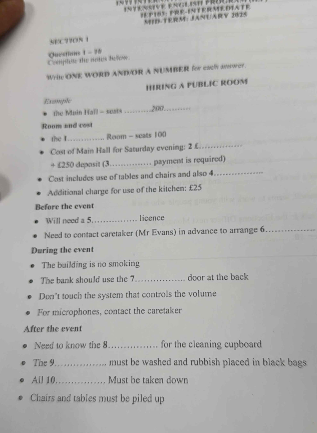 IRPIU3: PRE-INTERMEDIATE 
M1I-TERM: JANUARY 2025 
SECTION I 
Questions 1 - 10 
Camplete the nates below. 
Write ONE WORD AND/OR A NUMBER for each answer. 
IIIRING A PUBLIC ROOM 
Example 
the Main Hall - seats _ 200._ 
Room and cost 
the I_ Room - scats 100
Cost of Main Hall for Saturday evening: 2 £_ 
+ £250 deposit (3_ payment is required) 
Cost includes use of tables and chairs and also 4
_ 
Additional charge for use of the kitchen: £25
Before the event 
Will need a 5 _ licence 
Need to contact caretaker (Mr Evans) in advance to arrange 6 _ 
During the event 
The building is no smoking 
The bank should use the 7 _door at the back 
Don’t touch the system that controls the volume 
For microphones, contact the caretaker 
After the event 
Need to know the 8 _ for the cleaning cupboard 
The 9 _ must be washed and rubbish placed in black bags . 
All 10 _ Must be taken down 
Chairs and tables must be piled up