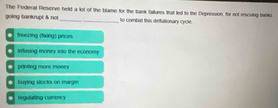 The Federal Reserve held a lot of the blame for the bank failures that led to the Depression, for not rescuing banks
going bankrupt & not _to combat this deflationary cycle.. freezing (fixing) prices. infusing money into the economy. printing more money
buying stocks on margin. regulating currency