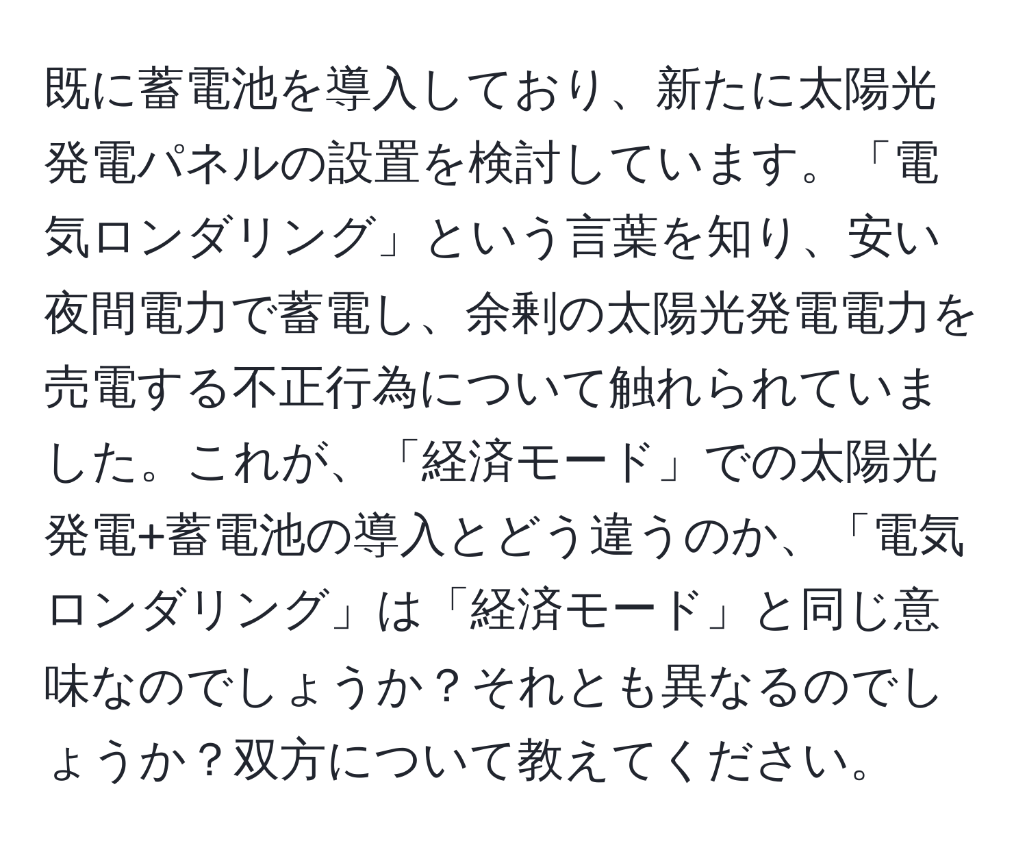 既に蓄電池を導入しており、新たに太陽光発電パネルの設置を検討しています。「電気ロンダリング」という言葉を知り、安い夜間電力で蓄電し、余剰の太陽光発電電力を売電する不正行為について触れられていました。これが、「経済モード」での太陽光発電+蓄電池の導入とどう違うのか、「電気ロンダリング」は「経済モード」と同じ意味なのでしょうか？それとも異なるのでしょうか？双方について教えてください。