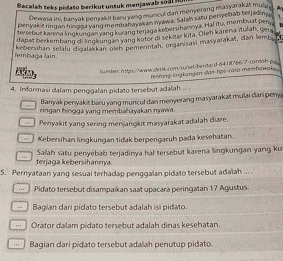 Bacalah teks pidato berikut untuk menjawab soal no
Dewasa ini, banyak penyakit baru yang muncul dan menyerang masyarakat mulai d   Ay
penyakit ringan hingga yang membahayakan nyawa. Salah satu penyebab terjadinya 1.
tersebut karena lingkungan yang kurang terjaga kebersihannya. Hal itu, membuat peny B
dapat berkembang di lingkungan yang kotor di sekitar kita. Oleh karena itulah, gera 
kebersihan selalu digalakkan oleh pemerintah, organisasi masyarakat, dan lembag
lembaga lain.
soal
Sumber: https://www.detik.com/sulsel/berita/d-6418766/7-contoh-pida
AKMS
tentang-lingkungan-dan-tips-cara-membawakann
4. Informasi dalam penggalan pidato tersebut adalah ... .
. Banyak penyakit baru yang muncul dan menyerang masyarakat mulai dari penya
ringan hingga yang membahayakan nyawa.
Penyakit yang sering menjangkit masyarakat adalah diare.
.. Kebersihan lingkungan tidak berpengaruh pada kesehatan.
.. Salah satu penyebab terjadinya hal tersebut karena lingkungan yang ku
terjaga kebersihannya.
5. Pernyataan yang sesuai terhadap penggalan pidato tersebut adalah ... .
.. Pidato tersebut disampaikan saat upacara peringatan 17 Agustus.
Bagian dari pidato tersebut adalah isi pidato.
… Orator dalam pidato tersebut adalah dinas kesehatan.
. Bagian dari pidato tersebut adalah penutup pidato.