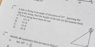 32°
10 c
cleFa
8 A kite is flying at an angle of elevation of
35°
sag in the string, find the height of the kite (to the nearest foot) . Ignoring the
if 75 ft of string have been let out.
A. 131 R.
B. 61 A
C. 53 ft,
D. 43 ft.
9. Identify all equation(s) that are true to find x? tan 30°= x/50 
A.
R