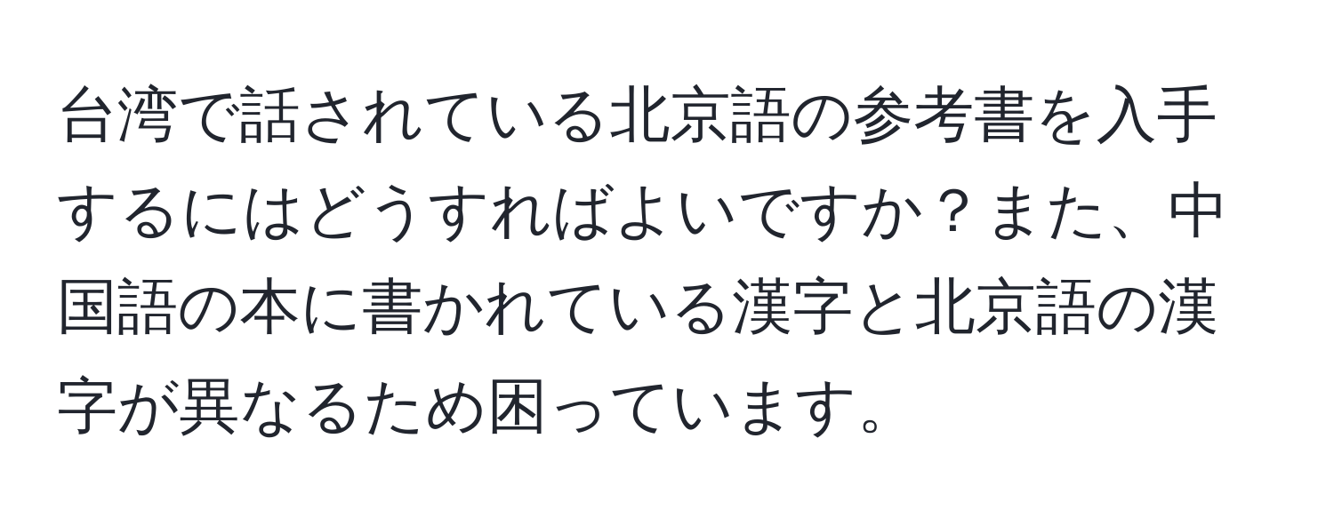 台湾で話されている北京語の参考書を入手するにはどうすればよいですか？また、中国語の本に書かれている漢字と北京語の漢字が異なるため困っています。