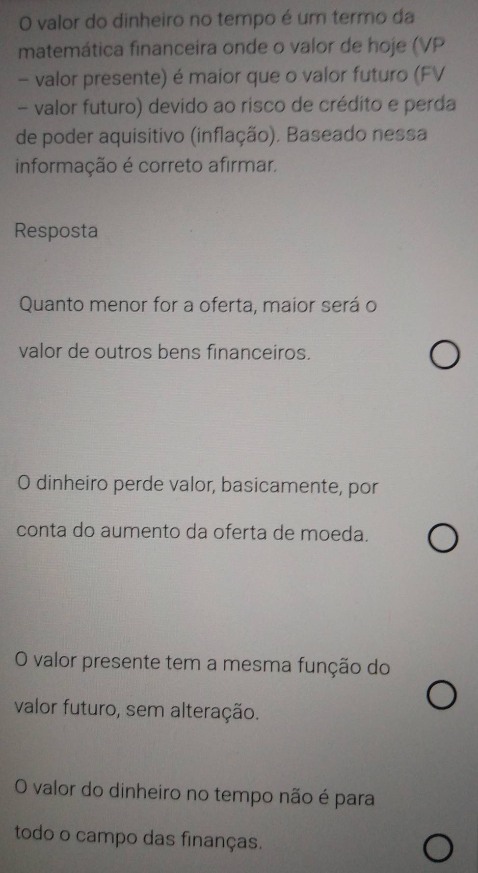 valor do dinheiro no tempo é um termo da
matemática financeira onde o valor de hoje (VP
- valor presente) é maior que o valor futuro (FV
- valor futuro) devido ao risco de crédito e perda
de poder aquisitivo (inflação). Baseado nessa
informação é correto afirmar.
Resposta
Quanto menor for a oferta, maior será o
valor de outros bens financeíros.
O dinheiro perde valor, basicamente, por
conta do aumento da oferta de moeda.
O valor presente tem a mesma função do
valor futuro, sem alteração.
O valor do dinheiro no tempo não é para
todo o campo das finanças.