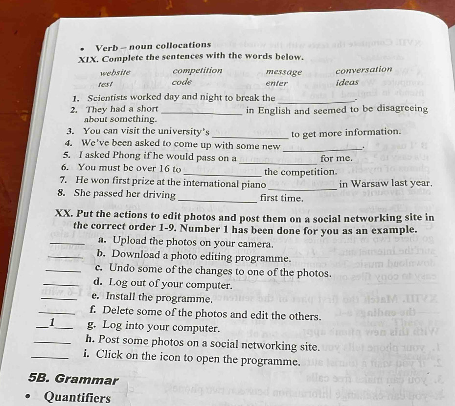 Verb - noun collocations
XIX. Complete the sentences with the words below.
website competition message conversation
test code enter ideas
1. Scientists worked day and night to break the_
.
2. They had a short _in English and seemed to be disagreeing
about something.
3. You can visit the university’s
_to get more information.
4. We’ve been asked to come up with some new_
.
5. I asked Phong if he would pass on a for me.
6. You must be over 16 to
_
_the competition.
7. He won first prize at the international piano_ in Warsaw last year.
8. She passed her driving _first time.
XX. Put the actions to edit photos and post them on a social networking site in
the correct order 1-9. Number 1 has been done for you as an example.
_a. Upload the photos on your camera.
_b. Download a photo editing programme.
_c. Undo some of the changes to one of the photos.
_d. Log out of your computer.
_e. Install the programme.
_f. Delete some of the photos and edit the others.
_1_ g. Log into your computer.
_h. Post some photos on a social networking site.
_i. Click on the icon to open the programme.
5B. Grammar
Quantifiers