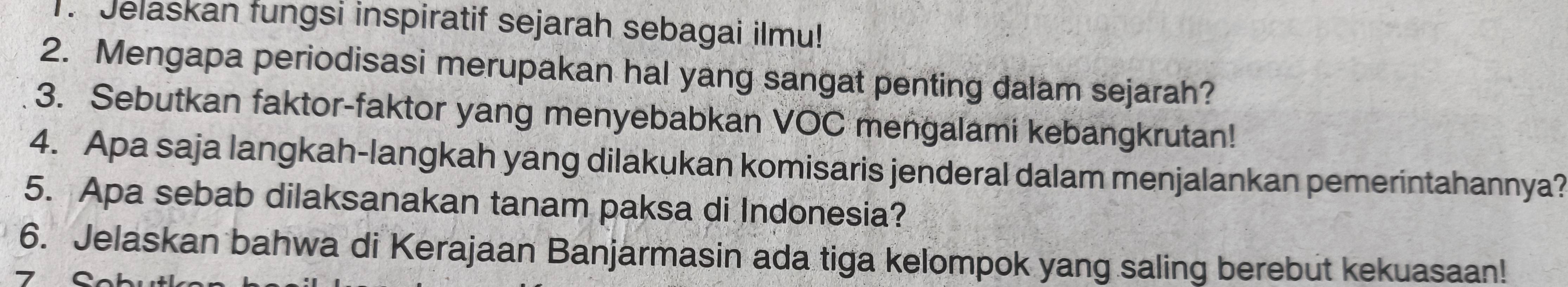 Jelaskan fungsi inspiratif sejarah sebagai ilmu! 
2. Mengapa periodisasi merupakan hal yang sangat penting dalam sejarah? 
3. Sebutkan faktor-faktor yang menyebabkan VOC mengalami kebangkrutan! 
4. Apa saja langkah-langkah yang dilakukan komisaris jenderal dalam menjalankan pemerintahannya? 
5. Apa sebab dilaksanakan tanam paksa di Indonesia? 
6. Jelaskan bahwa di Kerajaan Banjarmasin ada tiga kelompok yang saling berebut kekuasaan!