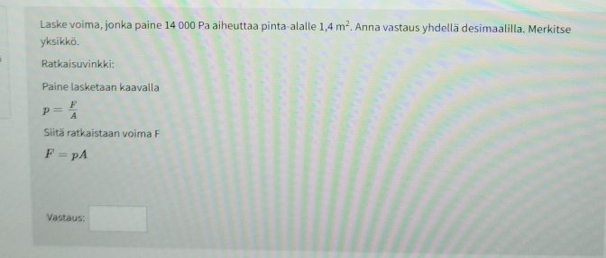 Laske voima, jonka paine 14 000 Pa aiheuttaa pinta-alalle 1,4m^2. Anna vastaus yhdellä desimaalilla. Merkitse 
yksikkö. 
Ratkaisuvinkki: 
Paine lasketaan kaavalla
p= F/A 
Sitä ratkaistaan voima F
F=pA
Vastaus: □