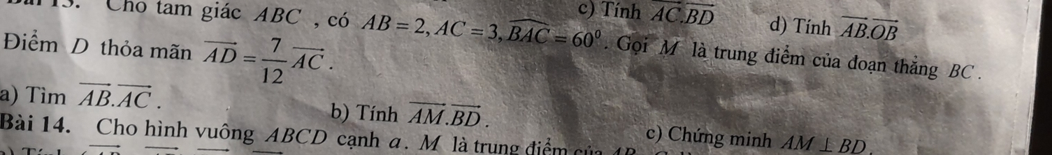 Cho tam giác ABC , có AB=2, AC=3, widehat BAC=60^0 c) Tính vector AC.vector BD
d) Tính vector AB.vector OB
Điểm D thỏa mãn vector AD= 7/12 vector AC. 
. Gọi M là trung điểm của đoạn thắng BC.
a) Tìm vector AB.vector AC. b) Tính vector AM.vector BD. c) Chứng minh AM⊥ BD. 
Bài 14. Cho hình vuông ABCD cạnh a. M là trung điểm của ở