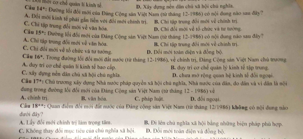 Dôi mời cơ chế quản lí kinh tế.
D. Xây dựng nền dân chủ xã hội chủ nghĩa.
Câu 14^* : Đường lối đổi mới của Đảng Cộng sản Việt Nam (từ tháng 12-1986) có nội dung nào sau đây?
A. Đồi mới kinh tế phải gắn liền với đổi mới chính trị. B. Chi tập trung đồi mới về chính trị.
C. Chi tập trung đổi mới về văn hóa.
D. Chi đổi mới về tổ chức và tư tướng.
Câu 15^* : Đường lối đổi mới của Đảng Cộng sản Việt Nam (từ tháng 12-1986) có nội dung nào sau đây?
A. Chi tập trung đổi mới về văn hóa.
B. Chi tập trung đồi mới về chính trị.
C. Chỉ đổi mới về tổ chức và tư tưởng. D. Đổi mới toàn diện và đồng bộ.
Câu 16^* F. Trong đường lối đổi mới đất nước (từ tháng 12-1986), về chính trị, Đảng Cộng sản Việt Nam chủ trương
A. duy trì cơ chế quản lí kinh tế bao cấp. B. duy trì cơ chế quản lý kinh tế tập trung.
C. xây dựng nền dân chủ xã hội chủ nghĩa. D. chưa mở rộng quan hệ kinh tế đổi ngoại.
Câu 17^* : Chủ trương xây dựng Nhà nước pháp quyền xã hội chủ nghĩa, Nhà nước của dân, do dân và vì dân là nội
dung trong đường lối đổi mới của Đảng Cộng sản Việt Nam (từ tháng 12 - 1986) về
A. chính trị. B. văn hóa. C. pháp luật. D. đối ngoại.
Câu 18^(**) : Quan điểm đổi mới đất nước của Đảng cộng sản Việt Nam (từ tháng 12/1986) không có nội dung nào
dưới đây?
A. Lấy đổi mới chính trị làm trọng tâm. B. Đi lên chủ nghĩa xã hội bằng những biện pháp phù hợp.
C. Không thay đổi mục tiêu của chủ nghĩa xã hội. D. Đổi mới toàn diện và đồng bộ.