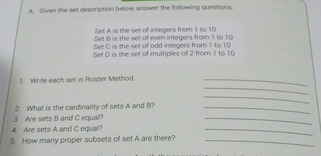 Given the set description below, answer the following questions, 
Set A is the set of integers from 1 to 10
Set B is the set of even integers from 1 to 10
Set C is the set of odd integers from 1 to 10
Set D is the set of multiples of 2 from 1 to 10
1. Write each set in Roster Method._ 
_ 
_ 
2. What is the cardinality of sets A and B?_ 
3. Are sets B and C equal? 
_ 
4. Are sets A and C equal? 
_ 
5. How many proper subsets of set A are there?_