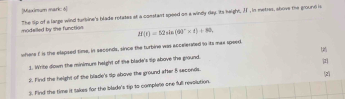 [Maximum mark: 6] 
The tip of a large wind turbine's blade rotates at a constant speed on a windy day. Its height, H , in metres, above the ground is 
modelled by the function
H(t)=52sin (60°* t)+80, 
where f is the elapsed time, in seconds, since the turbine was accelerated to its max speed. 
[2] 
1. Write down the minimum height of the blade's tip above the ground. 
[2] 
2. Find the height of the blade's tip above the ground after 8 seconds. 
[2] 
3. Find the time it takes for the blade's tip to complete one full revolution.