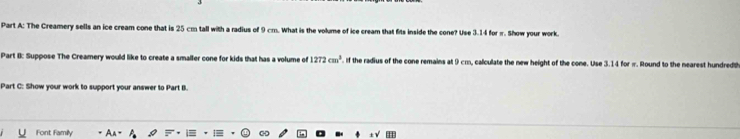 The Creamery sells an ice cream cone that is 25 cm tall with a radius of 9 cm. What is the volume of ice cream that fits inside the cone? Use 3.14 for π. Show your work. 
Part I: Suppose The Creamery would like to create a smaller cone for kids that has a volume of 1272cm^3. If the radius of the cone remains at 9 cm, calculate the new height of the cone. Use 3.14 for π. Round to the nearest hundredt 
Part C: Show your work to support your answer to Part B. 
Font Family