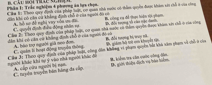 CÂU Hỏi tRAC NGhiệm.
Phân I: Trắc nghiệm 4 phương án lựa chọn.
Câu 1: Theo quy định của pháp luật, cơ quan nhà nước có thẳm quyền được khám xét chỗ ở của công
dân khi có căn cứ khẳng định chỗ ở của người đó có B. công cụ để thực hiện tội phạm.
A. hồ sơ đề nghị vay vốn ưu đãi.
C. quyết định điều động nhân sự. D. đối tượng tố cáo nặc danh.
Câu 2: Theo quy định của pháp luật, cơ quan nhà nước có thẩm quyền được khám xét chỗ ở của công
dân khi có căn cứ khẳng định chỗ ở của người đó có
A. bảo trợ người già neo đơn. B. đối tượng bị truy nã.
C. quản lí hoạt động truyền thông. D. giám hộ trẻ em khuyết tật.
Câu 3: Theo quy định của pháp luật, công dân không vi phạm quyền bất khả xâm phạm về chỗ ở của
người khác khi tự ý vào nhà người khác để B. kiểm tra căn cước công dân.
A. cấp cứu người bị nạn.
C. tuyên truyền bán hàng đa cấp. D. giới thiệu dịch vụ bảo hiểm.