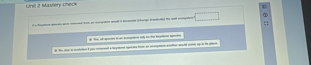 Mastery check
tf a Keystone species were removed from an ecosystem would it devastate (change drastically) the said ecosystem?
# Yes, all species in an ecosystem rely on the keystone species.
# No, due to evolution if you removed a keystone species from an ecosystem another would come up in its place.