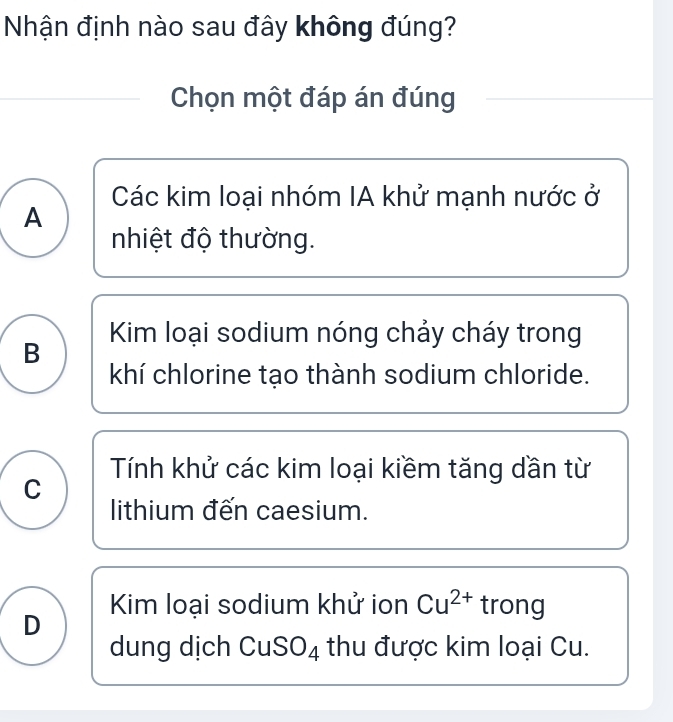 Nhận định nào sau đây không đúng?
Chọn một đáp án đúng
Các kim loại nhóm IA khử mạnh nước ở
A
nhiệt độ thường.
Kim loại sodium nóng chảy cháy trong
B
khí chlorine tạo thành sodium chloride.
Tính khử các kim loại kiềm tăng dần từ
C
lithium đến caesium.
Kim loại sodium khử ion Cu^(2+) trong
D
dung dịch CuSO₄ thu được kim loại Cu.