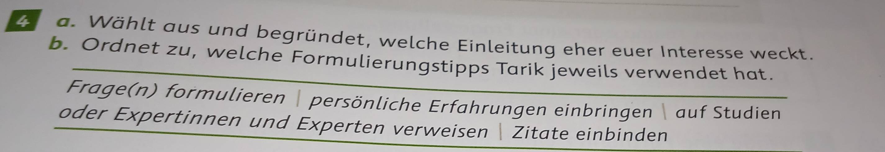 ae a. Wählt aus und begründet, welche Einleitung eher euer Interesse weckt. 
b. Ordnet zu, welche Formulierungstipps Tarik jeweils verwendet hat. 
Frage(n) formulieren persönliche Erfahrungen einbringen auf Studien 
oder Expertinnen und Experten verweisen  Zitate einbinden