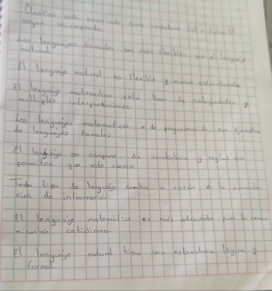 Clasfic tade exantiado damp wtodors (uo (A sh () 
seguh aoresponda 
Loo lengedged formaleo sog mǔ clebles gue a dngng 
oatural! 
/ lenguae natural an couble y menet ast ao borala 
el lenguage matematicn cola Mono de ambughndadas y 
mylliples interpretaciones 
Las lengudges matematicas o do programakion soe gamplas 
de lenguaies formaldo 
l lenfucc se compone do vocobubbrio y reglag gue 
permiten ave este crezca: 
Todo tipo de lengugge combig a ràzon do a acomula 
eich de informaciod? 
El lenguase matematico es mos bdecuada pard le eam 
nicucon cotidiong? 
l lenguage nateral kikne and estractuma log ca g 
formal.