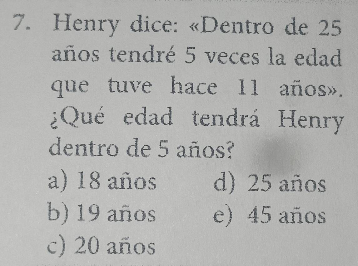 Henry dice: «Dentro de 25
años tendré 5 veces la edad
que tuve hace 11 años».
¿Qué edad tendrá Henry
dentro de 5 años?
a) 18 años d) 25 años
b) 19 años e) 45 años
c) 20 años